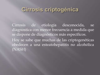 Cirrosis de etiología desconocida, se
diagnostica con menor frecuencia a medida que
se dispone de diagnósticos más específicos.
Hoy se sabe que muchas de las criptogenéticas
obedecen a una esteatohepatitis no alcohólica
(NASH)
 