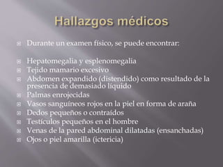  Durante un examen físico, se puede encontrar:
 Hepatomegalia y esplenomegalia
 Tejido mamario excesivo
 Abdomen expandido (distendido) como resultado de la
presencia de demasiado líquido
 Palmas enrojecidas
 Vasos sanguíneos rojos en la piel en forma de araña
 Dedos pequeños o contraídos
 Testículos pequeños en el hombre
 Venas de la pared abdominal dilatadas (ensanchadas)
 Ojos o piel amarilla (ictericia)
 