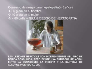 Consumo de riesgo para hepatopatía(> 5 años)
 60 g/día en el hombre
 40 g día en la mujer
 > 80 g/día = GRAN RIESGO DE HEPATOPATIA
LAS LESIONES HEPATICAS SON INDEPENDIENTES DEL TIPO DE
BEBIDA CONSUMIDA, PERO EXISTE UNA ESTRECHA RELACION
ENTRE LA DURACIÓNDE LA INGESTA Y LA CANTIDAD DE
ALCOHOL INGERIDO AL DIA.
 