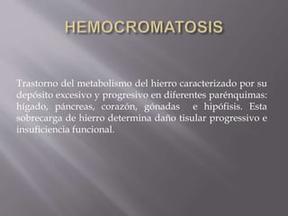 Trastorno del metabolismo del hierro caracterizado por su
depósito excesivo y progresivo en diferentes parénquimas:
hígado, páncreas, corazón, gónadas e hipófisis. Esta
sobrecarga de hierro determina daño tisular progressivo e
insuficiencia funcional.
 