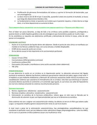 [UNIDAD DE GASTROENTEROLOGIA] Universidad de La Frontera
 Proliferación de gérmenes fermentadores de lactosa y suprime la formación de bacteroides, que
son amoniogénicos.
 La dosis inicial es de 10-30 ml por 3 veces/día, ajustando la dosis de acuerdo al resultado, se busca
que tenga dos deposiciones blandas al día.
 Lo fundamental es titular al paciente con la dosis que el paciente requiera, si tiene diarrea se baja
dosis, si no tiene deposiciones se aumenta la dosis.
TRATAMIENTO IDEAL-DEFINITIVO DE UN PACIENTE CON CIRROSIS HEPÁTICA = TRANSPLANTE HEPÁTICO
Pero al haber tan pocos donantes, se deja de lado a los cirróticos como posibles aceptores, privilegiando a
quienes tienen un daño hepático genético o de otra etiología en que el pronóstico puede ser mucho mejor.
En los alcohólicos es requisito una abstinencia certificada y demostrada de minimo 6 meses, antes de sólo
pensar en transplante.
SINDROME ASCÍTICO
 Ascitis es la acumulación de líquido dentro del abdomen. Desde el punto de vista clínico se manifiesta con
matidez en los flancos y abdomen bajo, con curva cóncava y matidez desplazable.
 El 80% de las causas de ascítis son cirrosis.
 De las demás causas la más importante es la carcinomatosis peritoneal.
ETIOLOGIAS
 Causas: Cirrosis (75%)
 Carcinomatosis (10%) (pronóstico ominoso)
 Insuficiencia cardiaca (3%)
 Pancreatitis (1%) exudar y manifestarse como ascitis asociada a dolor abdominal)
 TBC (2%)
FISIOPATOLOGIA
Lo que determina la ascitis en un cirrótico es la Hipertensión portal. La alteración estructural del hígado
aumenta la resistencia. Además hay factores sistémicos que provocan retención de sodio y agua a nivel renal. Y
la hipótesis es que mediante endotoxinas y liberación de sustancias vasoactivas (oxido nítrico) se produzca una
vasodilatación sistémica que caracteriza la hemodinamia de un cirrótico. Esto hace que disminuya el volumen
circulante efectivo (aumenta el continente y el contenido sigue igual), lo cual envia una señal de hipovolemia
(no real sino relativa) activando los sistemas neurohumorales presores.
SISTEMAS PRESORES:
1. Renina- angiotensina- aldosterona : vasoconstricción
2. Nervioso simpático: adrenalina- noradrenalina : vasoconstricción
3. Estimulación no osmótica de la hormona antidiurética: retiene agua, en este caso es liberada por la
disminución de volumen no por una hiperosmolaridad, por eso se le denomina no osmótica.
Estos sistemas nos van a originar una vasoconstricción relativa, los efectos se ven en el riñón que retiene sodio
y agua. La respuesta simpática genera vasoconstricción renal, lo cual no es bueno.
A nivel renal a pesar de la estimulación vasoconstrictora, hay prostaglandinas vasoodilatadoras las que
mantienen la perfusión renal, por eso debemos evitar administrar drogas antiprostaglandinas como los AINES,
con lo cual a un paciente cirrótico podemos causar una insuficiencia renal.
 
