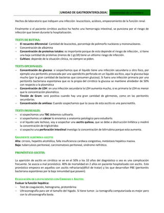 [UNIDAD DE GASTROENTEROLOGIA] Universidad de La Frontera
Hechos de laboratorio que indiquen una infección: leucocitosis, acidosis, empeoramiento de la función renal.
Finalmente si el paciente cirrótico ascítico ha hecho una hemorragia intestinal, se punciona por el riesgo de
infección que tienen durante la hospitalización.
TESTS DE RUTINA:
 El recuento diferencial: Cantidad de leucocitos, porcentaje de polimorfo nucleares y mononucleares.
 Concentración de albúmina
 Concentración de proteínas totales: es importante porque de esto depende el riesgo de infección , si tiene
una baja cantidad de proteínas (menos de 1 gr/dl) tiene un altísimo riesgo de infección.
 Cultivos: depende de la situación clínica, no siempre se piden.
TESTS OPCIONALES:
 Concentración de glucosa: si sospechamos que el líquido tiene una infección secundaria a otro foco, por
ejemplo una peritonitis provocada por una apendicitis perforada en un líquido ascítico, aquí la glucosa baja
mucho (por la gran cantidad de bacterias que consumen glucosa). Si fuera una infección primaria por una
peritonitis bacteriana espontánea que es la propia del cirrótico la glucosa se mantiene alrededor de 50%
con respecto a la plasmática
 Concentración de LDH: en una infección secundaria la LDH aumenta mucho, si es primaria la LDH es menor
que la concentración plasmática.
 Tinción de Gram: será positiva cuando hay una gran cantidad de gérmenes, como en las peritonitis
secundarias.
 Concentración de amilasa: Cuando sospechamos que la causa de esta ascitis es una pancreatitis.
TESTS INUSUALES:
 si sospechamos una TBC debemos cultivarlo.
 si sospechamos un cáncer lo enviamos a anatomia patologica para estudiarlo.
 si el líquido sale lechoso, voy a sospechar una ascitis quilosa, que se debe a obstrucción linfática y mediré
la concentración de triglicéridos
 si sospecho una perforación intestinal investigo la concentración de bilirrubina porque esta aumenta.
GRADIENTE ALBÚMINA-ASCITIS
Alta: cirrosis, hepatitis alcohólica, falla insuficiencia cardiaca congestiva, metástasis hepática masiva.
Baja: tuberculosis peritoneal, carcinomatosis peritoneal, síndrome nefrótico.
PRONÓSTICO ASCITIS:
La aparición de ascitis en cirrótico se ve en el 50% a los 10 años del diagnóstico o sea es una complicación
frecuente. Se asocia a mal pronóstico. 40% de mortalidad en 2 años en paciente hospitalizado con ascitis. Este
pronóstico empeora en aquellos con ascitis refractaria(difícil de tratar) y los que desarrollan PBE (peritonitis
bacteriana espontánea por la baja inmunidad que poseen).
EVALUACIÓN DE LOS PACIENTES CON CIRROSIS Y ASCITIS:
Evaluar la función hepática:
 Test de coagulación, hemograma, protombrina
 Ultrasonografía para ver el tamaño del higado. Si tiene tumor. La tomografía computarizada es mejor pero
con la ultrasonografia basta.
 