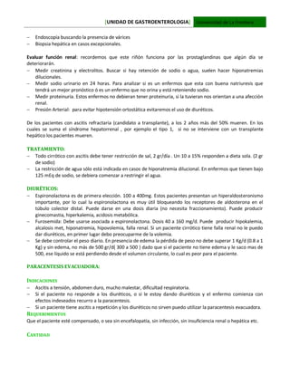 [UNIDAD DE GASTROENTEROLOGIA] Universidad de La Frontera
 Endoscopía buscando la presencia de várices
 Biopsia hepática en casos excepcionales.
Evaluar función renal: recordemos que este riñón funciona por las prostaglandinas que algún día se
deteriorarán.
 Medir creatinina y electrolitos. Buscar si hay retención de sodio o agua, suelen hacer hiponatremias
dilucionales.
 Medir sodio urinario en 24 horas. Para analizar si es un enfermos que esta con buena natriuresis que
tendrá un mejor pronóstico ó es un enfermo que no orina y está reteniendo sodio.
 Medir proteinuria. Estos enfermos no debieran tener proteinuria, si la tuvieran nos orientan a una afección
renal.
 Presión Arterial: para evitar hipotensión ortostática evitaremos el uso de diuréticos.
De los pacientes con ascitis refractaria (candidato a transplante), a los 2 años más del 50% mueren. En los
cuales se suma el síndrome hepatorrenal , por ejemplo el tipo 1, si no se interviene con un transplante
hepático los pacientes mueren.
TRATAMIENTO:
 Todo cirrótico con ascitis debe tener restricción de sal, 2 gr/día . Un 10 a 15% responden a dieta sola. (2 gr
de sodio)
 La restricción de agua sólo está indicada en casos de hiponatremia dilucional. En enfermos que tienen bajo
125 mEq de sodio, se debiera comenzar a restringir el agua.
DIURÉTICOS:
 Espironolactona es de primera elección. 100 a 400mg. Estos pacientes presentan un hiperaldosteronismo
importante, por lo cual la espironolactona es muy útil bloqueando los receptores de aldosterona en el
túbulo colector distal. Puede darse en una dosis diaria (no necesita fraccionamiento). Puede producir
ginecomastia, hiperkalemia, acidosis metabólica.
 Furosemida: Debe usarse asociada a espironolactona. Dosis 40 a 160 mg/d. Puede producir hipokalemia,
alcalosis met, hiponatremia, hipovolemia, falla renal. Si un paciente cirrótico tiene falla renal no le puedo
dar diuréticos, en primer lugar debo preocuparme de la volemia.
 Se debe controlar el peso diario. En presencia de edema la pérdida de peso no debe superar 1 Kg/d (0.8 a 1
Kg) y sin edema, no más de 500 gr/d( 300 a 500 ) dado que si el paciente no tiene edema y le saco mas de
500, ese líquido se está perdiendo desde el volumen circulante, lo cual es peor para el paciente.
PARACENTESIS EVACUADORA:
INDICACIONES
 Ascitis a tensión, abdomen duro, mucho malestar, dificultad respiratoria.
 Si el paciente no responde a los diuréticos, o si le estoy dando diuréticos y el enfermo comienza con
efectos indeseados recurro a la paracentesis.
 Si un paciente tiene ascitis a repetición y los diuréticos no sirven puedo utilizar la paracentesis evacuadora.
REQUERIMIENTOS
Que el paciente esté compensado, o sea sin encefalopatía, sin infección, sin insuficiencia renal o hepática etc.
CANTIDAD
 