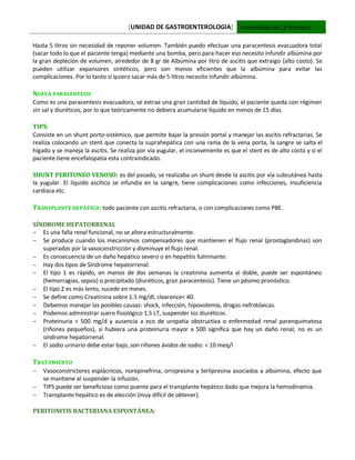 [UNIDAD DE GASTROENTEROLOGIA] Universidad de La Frontera
Hasta 5 litros sin necesidad de reponer volumen. También puedo efectuar una paracentesis evacuadora total
(sacar todo lo que el paciente tenga) mediante una bomba, pero para hacer eso necesito infundir albúmina por
la gran depleción de volumen, alrededor de 8 gr de Albúmina por litro de ascitis que extraigo (alto costo). Se
pueden utilizar expansores sintéticos, pero son menos eficientes que la albúmina para evitar las
complicaciones. Por lo tanto si quiero sacar más de 5 litros necesito infundir albúmina.
NUEVA PARACENTESIS
Como es una paracentesis evacuadora, se extrae una gran cantidad de líquido, el paciente queda con régimen
sin sal y diuréticos, por lo que teóricamente no debiera acumularse líquido en menos de 15 días.
TIPS:
Consiste en un shunt porto-sistémico, que permite bajar la presión portal y manejar las ascitis refractarias. Se
realiza colocando un stent que conecta la suprahepática con una rama de la vena porta, la sangre se salta el
hígado y se maneja la ascitis. Se realiza por vía yugular, el inconveniente es que el stent es de alto costo y si el
paciente tiene encefalopatía esta contraindicado.
SHUNT PERITONEO VENOSO: es del pasado, se realizaba un shunt desde la ascitis por vía subcutánea hasta
la yugular. El líquido ascítico se infundía en la sangre, tiene complicaciones como infecciones, insuficiencia
cardiaca etc.
TRANSPLANTE HEPÁTICO: todo paciente con ascitis refractaria, o con complicaciones como PBE.
SÍNDROME HEPATORRENAL
 Es una falla renal funcional, no se altera estructuralmente.
 Se produce cuando los mecanismos compensadores que mantienen el flujo renal (prostaglandinas) son
superados por la vasoconstricción y disminuye el flujo renal.
 Es consecuencia de un daño hepático severo o en hepatitis fulminante.
 Hay dos tipos de Síndrome hepatorrenal.
 El tipo 1 es rápido, en menos de dos semanas la creatinina aumenta al doble, puede ser espontáneo
(hemorragias, sepsis) o precipitado (diuréticos, gran paracentesis). Tiene un pésimo pronóstico.
 El tipo 2 es más lento, sucede en meses.
 Se define como Creatinina sobre 1.5 mg/dl, clearence< 40.
 Debemos manejar las posibles causas: shock, infección, hipovolemia, drogas nefrotóxicas.
 Podemos administrar suero fisiológico 1.5 LT, suspender los diuréticos.
 Proteinuria < 500 mg/d y ausencia a eco de uropatía obstructiva o enfermedad renal parenquimatosa
(riñones pequeños), si hubiera una proteinuria mayor a 500 significa que hay un daño renal, no es un
síndrome hepatorrenal.
 El sodio urinario debe estar bajo, son riñones ávidos de sodio: < 10 meq/l
TRATAMIENTO
 Vasoconstrictores esplácnicos, norepinefrina, ornipresina y terlipresina asociados a albúmina, efecto que
se mantiene al suspender la infusión.
 TIPS puede ser beneficioso como puente para el transplante hepático dado que mejora la hemodinamia.
 Transplante hepático es de elección (muy difícil de obtener).
PERITONITIS BACTERIANA ESPONTÁNEA:
 