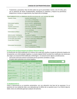 [UNIDAD DE GASTROENTEROLOGIA] Universidad de La Frontera
 Tratamiento y pronostico: Hace 10 años todos los que la presentaban morian a los 4-5 años, pero
con la utilizacion de Acido Ursodesoxicólico, desaparece la colestasia y mejoran los parámetros
bioquímicos e incluso, en seguimientos, hay mejoria de la histología.
TRATAMIENTO DE LA CIRROSIS SEGÚN ALGUNAS DE LAS CAUSAS DE BASE
CLASIFICACIÓN DE CHILD MODIFICADA (CHILD-TURCOTT-PUGH)
La clasificación de Child modificada es el sistema más usado para clasificar el grado de disfunción hepática de
los pacientes con enfermedades hepáticas. La escala original (Child-Turcotte) fue modificada más tarde para
dar origen a la escala de Child modificada o Child-Pugh 2 . Es necesario tener algunas consideraciones:
 Esta escala nació para evaluar el pronóstico de los pacientes sometidos a cirugía.
 Se aplica sólo a pacientes con cirrosis hepática.
Lo fundamental es:
Child A: básicamente es un paciente asintomático, con una alteración muy leve de los examenes. Es un
paciente con una calidad de vida y una sobrevida que no difiere de un paciente sano. Si un Child A deja de
beber, tiene una sobrevida igual que cualquier otra persona.
 