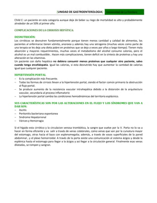[UNIDAD DE GASTROENTEROLOGIA] Universidad de La Frontera
Child C: un paciente en esta categoría aunque deje de beber su riego de mortalidad es alto y probablemente
alrededor de un 50% al primer año.
COMPLICACIONES DE LA CIRROSIS HEPÁTICA:
DESNUTRICIÓN:
Los cirróticos se desnutren fundamentalmente porque tienen menos cantidad y calidad de alimentos, los
pacientes al enfermarse tienen vómito, anorexia y además hay una iatrogenia (muchas veces como parte de
una terapia se les deja una dieta pobre en proteínas que se deja a veces por años o largo tiempo). Tienen mala
absorción y mayores requerimientos, muchas veces el metabolismo del alcohol consume calorías, pero el
alcohol es un mal combustible.. Hacen más complicaciones, tienen deficit en la síntesis de proteínas y hay una
alteración en las vitaminas.
Un paciente con daño hepático no debiera consumir menos proteínas que cualquier otro paciente, salvo
cuando tenga encefalopatia. Igual las calorias, si esta desnutrido hay que aumentar la cantidad de calorias
igual que cualquier paciente.
HIPERTENSIÓN PORTAL
 Es la complicación más frecuente.
 Todas las formas de cirrosis llevan a la hipertensión portal, siendo el factor común primario la obstrucción
al flujo portal.
 Se produce aumento de la resistencia vascular intrahepática debido a la distorsión de la arquitectura
vascular, secundaria al proceso inflamatorio
 La hipertensión portal cambia las condiciones hemodinámicas del territorio esplácnico.
SUS CARACTERÍSTICAS SON POR LAS ALTERACIONES EN EL FLUJO Y LOS SÍNDROMES QUE VAN A
DAR SON:
 Ascitis
 Peritonitis bacteriana espontanea
 Sindrome Hepatorrenal
 Várices y Hemorragia
Si el hígado esta cirrótico y la circulacion venosa trombótica, la sangre que vuelve por la V. Porta no lo va a
hacer en forma eficiente y va salir a través de venas colaterales, como venas que van por la curvatura mayor
del estomago, otras hacia el bazo con esplenomegalia; además, a través de vasos superficiales de la pared
abdominal , y el plexo hemorroidal. A través de la porta existe una comunicación al sistema ácigos y desde la
esplénica hasta el estomago para llegar a la ácigos y asi llegar a la circulación general. Finalmente esas venas
dilatadas, se rompen y sangran.
 
