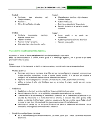 [UNIDAD DE GASTROENTEROLOGIA] Universidad de La Frontera
 Grado 1
 Confusión, leve alteración del
comportamiento,
 Asterixis (-).
 Ritmo del sueño algo alterado
 Grado 2
 Conducta inapropiada, mantiene
lenguaje aunque lento.
 Obedece órdenes.
 Asterixis siempre presente.
 Alteración franca del ritmo del sueño.
 Grado 3
 Marcadamente confuso, sólo obedece
órdenes simples.
 Hablar inarticulado.
 Duerme pero puede ser despertado.
 Asterixis presente si el paciente puede
cooperar.
 Grado 4
 Coma, puede o no puede ser
despertado
 Puede responder a estímulos dolorosos
 Asterixis no evocable
TRATAMIENTO DE LA ENCEFALOPATÍA HEPÁTICA
Lo primero es buscar el factor precipitante de la encefalopatía hepática y tratarlo.
Entre las complicaciones de la cirrosis, la más grave es la hemorragia digestiva, por lo que es la que tiene
prioridad frente a las otras.
Orden:
1º Hemorragia; 2º Encefalopatía; 3º Ascitis; A menos que tenga una peritonitis bacteriana espontánea.
 Medidas dietéticas
 Restringir proteínas, no menos de 30 grs/día, porque menos el paciente empezará a consumir sus
propias proteínas musculares, es por el menor tiempo posible, si el paciente se empieza a
recuperar con las medidas médicas subir el aporte a la normalidad.
 Aportar el máximo de proteínas toleradas sin encefalopatía portal, o con síntomas mínimos.
 Utilizar proteínas de alto valor biológico, que son proteínas de origen vegetal que son menos
amoniogénicas.
 Antibióticos
 Su objetivo es disminuir la concentración de flora amoniogénica (anaerobios)
 Neomicina oral es efectiva y es el antibiótico más usado, combinado o no con lactulosa.
 La Neomicina no es absorbible y es nefrotóxico y ototóxico, por lo tanto es muy bueno que no se
absorba. Su mecanismo es la mala absorción de amonio, al producir más ácidos grasos, ácido
láctico, cambiando el pH del colon y además provoca una diarrea osmótica suave. Todo esto al
provocar la mala absorción de disacáridos (por eso potencia acción de la lactulosa)
 Metronidazol parece ser tan útil como la neomicina, pero su mecanismo es diferente. Ataca
anaerobios amoniogénicos a nivel de la flora intestinal.
 Disacáridos no absorbibles - Lactulosa
 No es metabolizada por la mucosa intestinal, (> ácidos grasos y ác. Láctico, con menor absorción
de amonio)
 