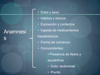 • Edad y sexo
           • Hábitos y tóxicos
           • Exposición y contactos
           • Ingesta de medicamentos
Anamnesi
           hepatotóxicos
s
           • Forma de comienzo
           • Concomitantes:
                 • Presencia de fiebre y
                 escalofríos
                 • Dolor abdominal
                 • Prurito
 