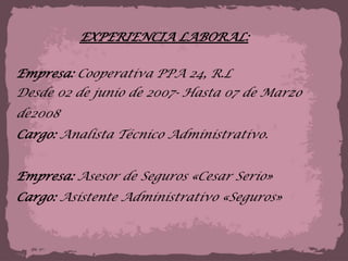 EXPERIENCIA LABORAL:Empresa: Cooperativa PPA 24, R.LDesde 02 de junio de 2007- Hasta 07 de Marzo de2008Cargo: Analista Técnico Administrativo.Empresa: Asesor de Seguros «Cesar Serio» Cargo: Asistente Administrativo «Seguros»