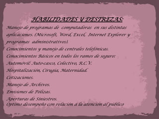 HABILIDADES Y DESTREZAS:Manejo de programas de  computadoras  en sus distintas aplicaciones. (Microsoft, Word, Excel,  Internet Explorer y programas  administrativos).Conocimientos y manejo de centrales telefónicas.Conocimientos Básicos en todos los ramos de seguro:Automóvil: Auto-casco, Colectivo, R.C.V.Hospitalización, Cirugía, Maternidad.Cotizaciones. Manejo de Archivos. Emisiones de Pólizas. Aperturas de Siniestros. Optimo desempeño con relación a la atención al público