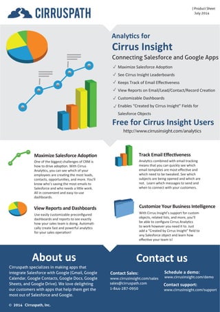 Sept 2014 
About us 
Cirrus Insight 
Connecting Salesforce and Your Inbox 
Free for Cirrus Insight Users 
http://www.cirrusinsight.com/analytics 
iPad 
Analytics for 
 
 
 
 
 
 
Maximize Salesforce Adoption 
See Cirrus Insight Leaderboards 
Keeps Track of Email Effectiveness 
View Reports on Email/Lead/Contact/Record Creation 
Customizable Dashboards 
Enables “Created by Cirrus Insight” Fields for 
Salesforce Objects 
Maximize Salesforce Adoption 
One of the biggest challenges of CRM is 
how to drive adoption. With Cirrus 
Analytics, you can see which of your 
employees are creating the most leads, 
contacts, opportunities, and more. You’ll 
know who’s saving the most emails to 
Salesforce and who needs a little work. 
All in convenient and easy-to-use 
dashboards. 
Analytics combined with email tracking 
means that you can quickly see which 
email templates are most effective and 
which need to be tweaked. See which 
subjects are being opened and which are 
not. Learn which messages to send and 
when to connect with your customers. 
Customize Your Business Intelligence 
With Cirrus Insight’s support for custom 
objects, related lists, and more, you’ll 
be able to configure Cirrus Analytics 
to work however you need it to. Just 
add a “Created by Cirrus Insight” field to 
any Salesforce object and learn how 
effective your team is! 
Use easily customizable preconfigured 
dashboards and reports to see exactly 
how your sales team is doing. Automati-cally 
create fast and powerful analytics 
for your sales operation! 
Track Email Effectiveness 
View Reports and Dashboards 
Contact us 
Cirruspath specializes in making apps that 
integrate Salesforce with your email inbox. 
Cirrus Insight supports Gmail, Office 365, 
iPhone, iPad, and soon Android. We're 
passionate about saving you time and 
helping you get the most out of Salesforce. 
Schedule a demo: 
www.cirrusinsight.com/demo 
Contact support: 
www.cirrusinsight.com/support 
2014 Cirruspath, Inc. 
Contact Sales: 
www.cirrusinsight.com/sales 
sales@cirruspath.com 
1-844-287-0950 

