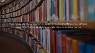 The average rate of user adoption for Customer Relationship Management software
is about 50%. That works out to around $14 billion in shelfware per year.
 