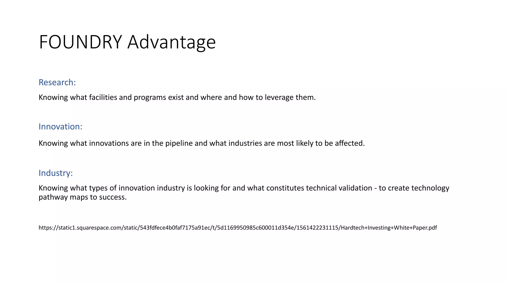 FOUNDRY Advantage
Research:
Knowing what facilities and programs exist and where and how to leverage them.
Innovation:
Knowing what innovations are in the pipeline and what industries are most likely to be aﬀected.
Industry:
Knowing what types of innovation industry is looking for and what constitutes technical validation - to create technology
pathway maps to success.
https://static1.squarespace.com/static/543fdfece4b0faf7175a91ec/t/5d1169950985c600011d354e/1561422231115/Hardtech+Investing+White+Paper.pdf
 