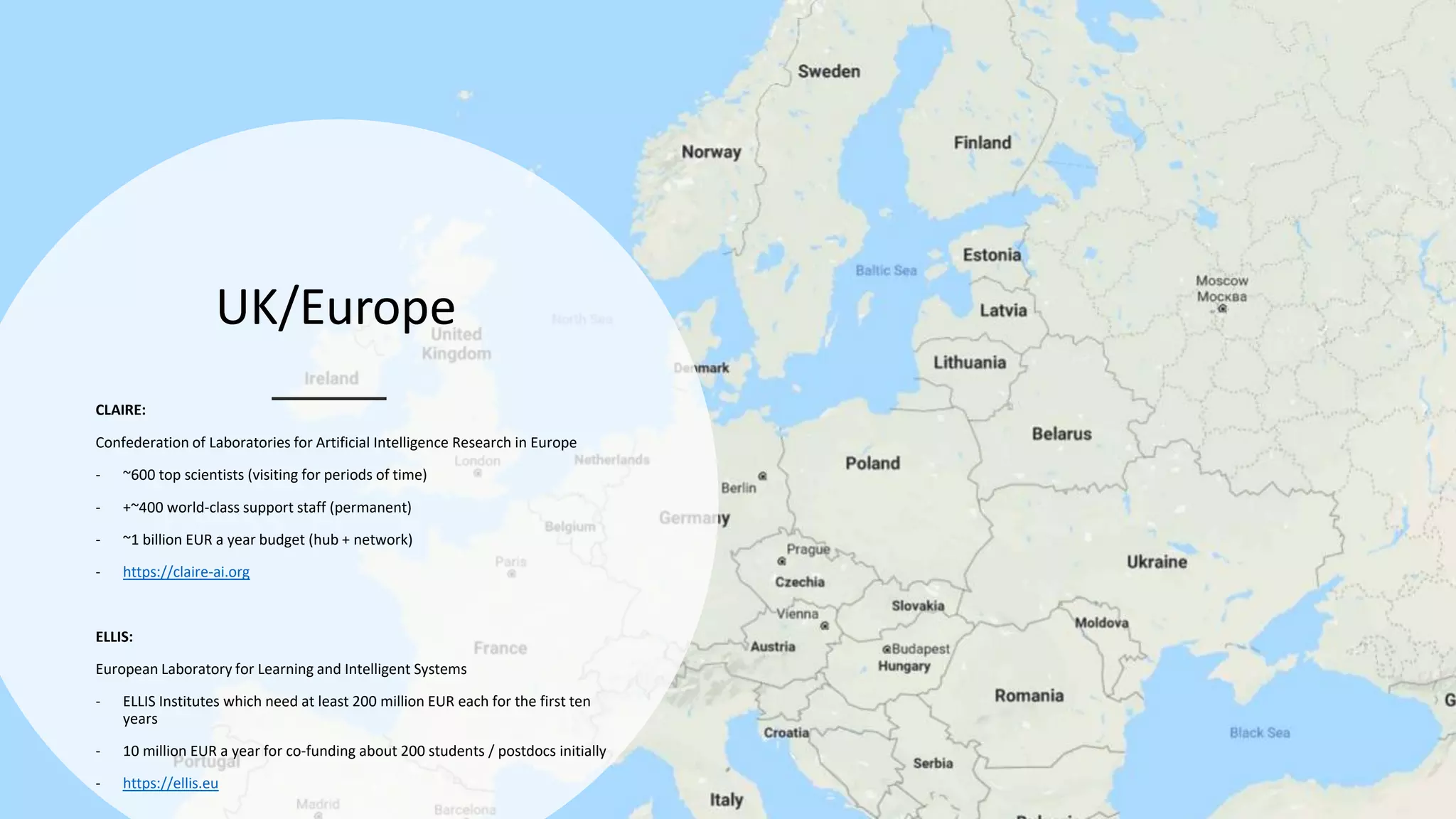 UK/Europe
CLAIRE:
Confederation of Laboratories for Artificial Intelligence Research in Europe
- ~600 top scientists (visiting for periods of time)
- +~400 world-class support staff (permanent)
- ~1 billion EUR a year budget (hub + network)
- https://claire-ai.org
ELLIS:
European Laboratory for Learning and Intelligent Systems
- ELLIS Institutes which need at least 200 million EUR each for the first ten
years
- 10 million EUR a year for co-funding about 200 students / postdocs initially
- https://ellis.eu
 