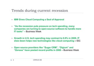 Trends during current recession
IBM Gives Cloud Computing a Seal of Approval
“As the recession puts pressure on tech spending, many
companies are turning to open-source software to handle more
IT tasks” – Business Week
Growth in U.S. tech spending may contract to 0.9% in 2009. IT
slow down helps new technologies like cloud computing – IDC
Open source providers like “Sugar CRM”, “Digium” and
“Zenoss” have posted record profits in 2008 – Business Week
2 CIRRUS DB
 