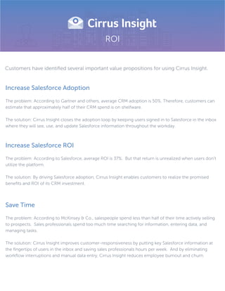 ROI
Increase Salesforce Adoption
The problem: According to Gartner and others, average CRM adoption is 50%. Therefore, customers can
estimate that approximately half of their CRM spend is on shelfware.
The solution: Cirrus Insight closes the adoption loop by keeping users signed in to Salesforce in the inbox
where they will see, use, and update Salesforce information throughout the workday.
Increase Salesforce ROI
The problem: According to Salesforce, average ROI is 37%. But that return is unrealized when users don’t
utilize the platform.
The solution: By driving Salesforce adoption, Cirrus Insight enables customers to realize the promised
beneﬁts and ROI of its CRM investment.
Save Time
The problem: According to McKinsey & Co., salespeople spend less than half of their time actively selling
to prospects. Sales professionals spend too much time searching for information, entering data, and
managing tasks.
The solution: Cirrus Insight improves customer-responsiveness by putting key Salesforce information at
the ﬁngertips of users in the inbox and saving sales professionals hours per week. And by eliminating
workﬂow interruptions and manual data entry, Cirrus Insight reduces employee burnout and churn.
Customers have identiﬁed several important value propositions for using Cirrus Insight.
 