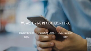 WE ARE LIVING IN A DIFFERENT ERA.
Product Centric → Marketing Centric → Sales Centric
1990s 2000s Today
 