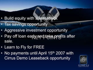 Key PointsBuild equity with a leasebackTax savings opportunityAggressive investment opportunityPay off loan early and take profits after sale. Learn to Fly for FREENo payments until April 15th2007 with Cirrus Demo Leaseback opportunity
