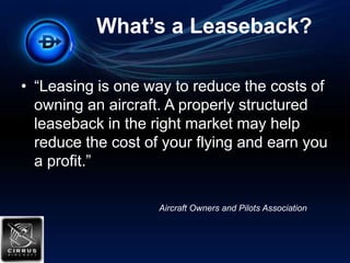 What’s a Leaseback?“Leasing is one way to reduce the costs of owning an aircraft. A properly structured leaseback in the right market may help reduce the cost of your flying and earn you a profit.”Aircraft Owners and Pilots Association