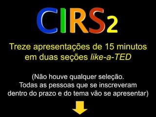 CIRS2
Treze apresentações de 15 minutos
    em duas seções like-a-TED

        (Não houve qualquer seleção.
   Todas as pessoas que se inscreveram
dentro do prazo e do tema vão se apresentar)
 