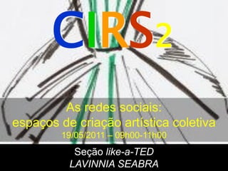 CIRS2
        As redes sociais:
espaços de criação artística coletiva
        19/05/2011 – 09h00-11h00
           Seção like-a-TED
          LAVINNIA SEABRA
 