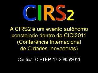 CIRS2
A CIRS2 é um evento autônomo
constelado dentro da CICI2011
   (Conferência Internacional
    de Cidades Inovadoras)
  Curitiba, CIETEP, 17-20/05/2011
 