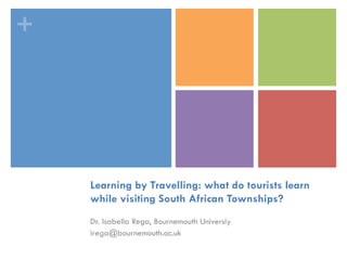 +
Learning by Travelling: what do tourists learn
while visiting South African Townships?
Dr. Isabella Rega, Bournemouth Universiy
irega@bournemouth.ac.uk
 