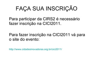FAÇA SUA INSCRIÇÃO Para participar da CIRS2 é necessário fazer inscrição na CICI2011. Para fazer inscrição na CICI2011 vá para o site do evento: http://www.cidadesinovadoras.org.br/cici2011/ 
