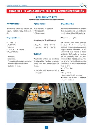 Catálogo General de Productos

ARMAFLEX EL AISLAMIENTO FLEXIBLE ANTICONDENSACIÓN
REGLAMENTO RITE
(Reglamento de Instalaciones Térmicas en los Edificios)

AF/ARMAFLEX

Aplicaciones:

Aislamiento térmico y flexible de
espuma elastomérica y célula cerrada.

•
•
•

SH/ARMAFLEX

Frío industrial y comercial.
Refrigeración.
Climatización.

Se presenta en:

Aislamiento térmico flexible desarrollado especialmente para instalaciones de calefacción e hidrosanitaria.
Ahorro de energía

Temperatura de utilización
•
•
•
•
•

COQUILLAS.
PLANCHAS.
ROLLOS.
CINTA AUTOADHESIVA.
ACCESORIOS:

•
•

Coquillas:
Planchas:

-50 OC + 105 OC.
-50 OC + 85 OC.

TUBOLIT
Adhesivo.
Disolvente.
Pintura Armafinish para protección
de exteriores (varios colores).
Cuchillas de corte.

Aislamiento térmico de polietileno
de alta calidad (también en colores
rojo y azul, para identificación de
líneas).
•

Coquillas para hidrosanitaria y
calefación.

12

SH/Armaflex tiene como principal
objetivo el ahorro energético.
Teniendo en cuenta que cada medida para ahorrar energía es a su vez
una medida que protege el medio
ambiente. SH/Armaflex se convierte
en un producto cada vez más
imprescindible: no sólo por sus valores técnicos como aislamiento, sino
también por su modo de producción
libre de CFC.
• λ10ºC ≤ 0,036
• M-1
• Sin gas C.F.C.
• Con marca AENOR renovada
• Cumple con el RITE - inclusión
nuevas medidas.

 