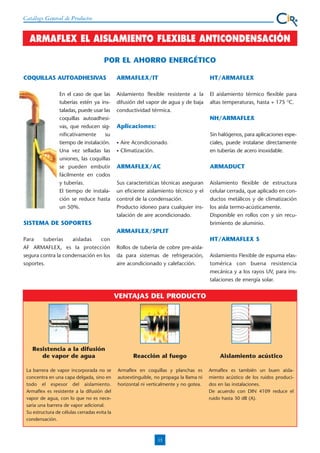Catálogo General de Productos

ARMAFLEX EL AISLAMIENTO FLEXIBLE ANTICONDENSACIÓN
POR EL AHORRO ENERGÉTICO
COQUILLAS AUTOADHESIVAS
En el caso de que las
tuberías estén ya instaladas, puede usar las
coquillas autoadhesivas, que reducen significativamente
su
tiempo de instalación.
Una vez selladas las
uniones, las coquillas
se pueden embutir
fácilmente en codos
y tuberías.
El tiempo de instalación se reduce hasta
un 50%.

ARMAFLEX/IT

HT/ARMAFLEX

Aislamiento flexible resistente a la
difusión del vapor de agua y de baja
conductividad térmica.

El aislamiento térmico flexible para
altas temperaturas, hasta + 175 OC.

NH/ARMAFLEX
Aplicaciones:
•
•

Aire Acondicionado.
Climatización.

Sin halógenos, para aplicaciones especiales, puede instalarse directamente
en tuberías de acero inoxidable.

ARMAFLEX/AC

ARMADUCT

Sus caracteristicas técnicas aseguran
un eficiente aislamiento técnico y el
control de la condensación.
Producto idoneo para cualquier instalación de aire acondicionado.

Aislamiento flexible de estructura
celular cerrada, que aplicado en conductos metálicos y de climatización
los aisla termo-acústicamente.
Disponible en rollos con y sin recubrimiento de aluminio.

SISTEMA DE SOPORTES
ARMAFLEX/SPLIT
Para
tuberías
aisladas
con
AF ARMAFLEX, es la protección
segura contra la condensación en los
soportes.

HT/ARMAFLEX S
Rollos de tubería de cobre pre-aislada para sistemas de refrigeración,
aire acondicionado y calefacción.

Aislamiento Flexible de espuma elastomérica con buena resistencia
mecánica y a los rayos UV, para instalaciones de energía solar.

VENTAJAS DEL PRODUCTO

Resistencia a la difusión
de vapor de agua
La barrera de vapor incorporada no se
concentra en una capa delgada, sino en
todo el espesor del aislamiento.
Armaflex es resistente a la difusión del
vapor de agua, con lo que no es necesaria una barrera de vapor adicional.
Su estructura de células cerradas evita la
condensación.

Reacción al fuego

Aislamiento acústico

Armaflex en coquillas y planchas es
autoextinguible, no propaga la llama ni
horizontal ni verticalmente y no gotea.

Armaflex es también un buen aislamiento acústico de los ruidos producidos en las instalaciones.
De acuerdo con DIN 4109 reduce el
ruido hasta 30 dB (A).

13

 