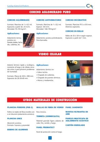 Catálogo General de Productos

CORCHO AGLOMERADO PURO
CORCHO AGLOMERADO

CORCHO ANTIVIBRATORIO

CORCHO DECORATIVO

Formato: Planchas de 1 x 0,5 ml.
Espesores a partir de: 25 m/m.
Densidad: 95-105 kg/m3.

Formato: Planchas de 1 x 0,5 ml.
Espesor: 50 m/m.
Densidad: 160-190 kg/m3

Formato: Planchas 915 x 610 mm.
Distintos espesores.

Aplicaciones:

Aplicaciones

CORCHO EN ROLLO

Aislamiento termoacústico en:
Paredes dobles, fachadas, cubiertas, etc.

Aislamiento acústico-antivibratorio.
Para bancadas.

Rollos de 25 ó 50 m según espesor.
Espesores a partir de 1 mm.

VIDRIO CELULAR

Aislante térmico rígido y ecológico,
resistente al fuego y de células cerradas entre sí para prevenir problemas
de humedad.

Aplicaciones:
Aislamiento térmico en:
Falsos techos.

•

Chapado de cubiertas.

•

Chapado de puentes térmicos.

•

Formato: Placas de 450 x 300 mm.
Espesores de 20-30-40 mm.

•

Muros y medianerías.

OTROS MATERIALES DE CONSTRUCCIÓN
PLANCHA POROFIB (PKB-2)

MALLAS DE FIBRA DE VIDRIO

PANEL SANDWICH

Fieltro no tejido de fibras textiles con
o sin bitumen (aislamiento acústico).

Para revocos.

MANTAS FILTRANTES DE
AIRE

TERMITA (VERMICULITA)
PLANCHA UNEX
Absorción acústica.
Formato: huevera y piramidal.

Material granular ligero aislante de
calor, frío, sonido y fuego.

PANELES MULTICAPA DE
AISLAMIENTO ACÚSTICO
CARTÓN ONDULADO

PANEL PROMATECT
BOBINA DE ALUMINIO
Panel de protección contra el fuego.

15

 