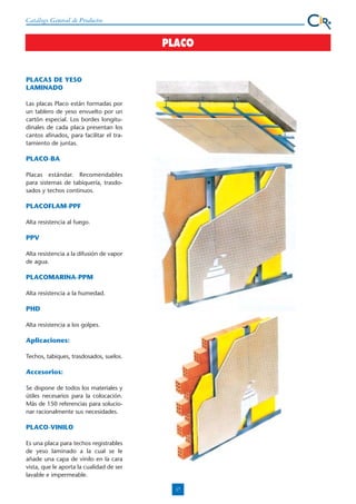 Catálogo General de Productos

PLACO

PLACAS DE YESO
LAMINADO
Las placas Placo están formadas por
un tablero de yeso envuelto por un
cartón especial. Los bordes longitudinales de cada placa presentan los
cantos afinados, para facilitar el tratamiento de juntas.

PLACO-BA
Placas estándar. Recomendables
para sistemas de tabiquería, trasdosados y techos continuos.

PLACOFLAM-PPF
Alta resistencia al fuego.

PPV
Alta resistencia a la difusión de vapor
de agua.

PLACOMARINA-PPM
Alta resistencia a la humedad.

PHD
Alta resistencia a los golpes.

Aplicaciones:
Techos, tabiques, trasdosados, suelos.

Accesorios:
Se dispone de todos los materiales y
útiles necesarios para la colocación.
Más de 150 referencias para solucionar racionalmente sus necesidades.

PLACO-VINILO
Es una placa para techos registrables
de yeso laminado a la cual se le
añade una capa de vinilo en la cara
vista, que le aporta la cualidad de ser
lavable e impermeable.
17

 