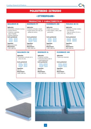 Catálogo General de Productos

POLIESTIRENO EXTRUIDO
«STYROFOAM»
PRODUCTOS Y CARACTERÍSTICAS
WALLMATE IB

ROOFMATE PT

FLOORMATE 200

TEXLOSA 40/35

Aplicación:
• Cerramientos verticales sin cámara.
• Puentes térmicos.
• Cubiertas y soportales
(bajo el forjado).
• Cámaras frigoríficas.
Corte perimetral:

Aplicación:
• Cubiertas inclinadas o tejado.
• Soporte directo de la teja, por
pellada de mortero.

Aplicación:
• Suelos (uso doméstico).
• Sobre forjado o solera y bajo
pavimentos.

Aplicación:
• Cubiertas invertidas visitables
(Losa filtrante).
Capa de mortero 35 m/m +
Roofmate SL.

Corte perimetral:

Corte perimetral:

Corte perimetral:

Superficie:
Rugosa punzonada.
Dimensiones:
1.250 x 600 mm.

Superficie:
Acanalada.
Dimensiones:
1.200 x 600 mm.

Superficie:
Con piel.
Dimensiones:
1.200 x 600 mm.

Superficie:
Rugosa.
Dimensiones:
600 x 600 mm.

WALLMATE CW

ROOFMATE SL

FLOORMATE 500

Aplicación:
• Cerramientos verticales (en la
cámara de aire).

Aplicación:
• Suelos (uso industrial).

Corte perimetral:

Aplicación:
• Cubiertas invertidas.
• Colocación directa sobre la
impermeabilización.
Corte perimetral:

Superficie:
Con piel.
Dimensiones:
2.600 x 600 mm.

Superficie:
Con piel.
Dimensiones:
1.250 x 600 mm.

Superficie:
Con piel.
Dimensiones:
1.250 x 600 mm.

18

Corte perimetral:

 