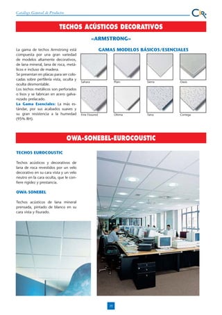 Catálogo General de Productos

TECHOS ACÚSTICOS DECORATIVOS
«ARMSTRONG»
La gama de techos Armstrong está
compuesta por una gran variedad
de modelos altamente decorativos,
de lana mineral, lana de roca, metálicos e incluso de madera.
Se presentan en placas para ser colocadas sobre perfilería vista, oculta y
oculta desmontable.
Los techos metálicos son perforados
o lisos y se fabrican en acero galvanizado prelacado.
La Gama Esenciales: La más estándar, por sus acabados suaves y
su gran resistencia a la humedad
(95% RH).

GAMAS MODELOS BÁSICOS/ESENCIALES

Sahara

Plain

Sierra

Oasis

Fine Fissured

Última

Tatra

Cortega

OWA-SONEBEL-EUROCOUSTIC
TECHOS EUROCOUSTIC
Techos acústicos y decorativos de
lana de roca revestidos por un velo
decorativo en su cara vista y un velo
neutro en la cara oculta, que le confiere rigidez y prestancia.

OWA-SONEBEL
Techos acústicos de lana mineral
prensada, pintado de blanco en su
cara vista y fisurado.

19

 