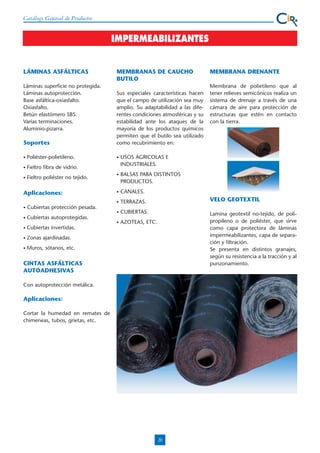 Catálogo General de Productos

IMPERMEABILIZANTES

LÁMINAS ASFÁLTICAS
Láminas superficie no protegida.
Láminas autoprotección.
Base asfáltica-oxiasfalto.
Oxiasfalto.
Betún elastómero SBS.
Varias terminaciones.
Aluminio-pizarra.

Soportes
•

Poliéster-polietileno.

•

Fieltro poliéster no tejido.

Sus especiales características hacen
que el campo de utilización sea muy
amplio. Su adaptabilidad a las diferentes condiciones atmosféricas y su
estabilidad ante los ataques de la
mayoría de los productos químicos
permiten que el butilo sea utilizado
como recubrimiento en:

Fieltro fibra de vidrio.

•

MEMBRANAS DE CAUCHO
BUTILO

MEMBRANA DRENANTE
Membrana de polietileno que al
tener relieves semicónicos realiza un
sistema de drenaje a través de una
cámara de aire para protección de
estructuras que estén en contacto
con la tierra.

BALSAS PARA DISTINTOS
PRODUCTOS.

•

CANALES.
TERRAZAS.

VELO GEOTEXTIL

CUBIERTAS.

•

AZOTEAS, ETC.

Lamina geotextil no-tejido, de polipropileno o de poliéster, que sirve
como capa protectora de láminas
impermeabilizantes, capa de separación y filtración.
Se presenta en distintos granajes,
según su resistencia a la tracción y al
punzonamiento.

Cubiertas protección pesada.

•

•

•

•

USOS AGRICOLAS E
INDUSTRIALES.

•

Aplicaciones:

•

Cubiertas autoprotegidas.

•

Cubiertas invertidas.

•

Zonas ajardinadas.

•

Muros, sótanos, etc.

CINTAS ASFÁLTICAS
AUTOADHESIVAS
Con autoprotección metálica.

Aplicaciones:
Cortar la humedad en remates de
chimeneas, tubos, grietas, etc.

20

 