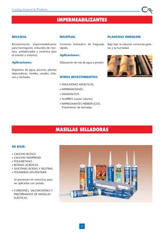 Catálogo General de Productos

IMPERMEABILIZANTES

MAXSEAL

MAXPLUG

PLANCHAS ONDULINE

Revestimiento impermeabilizante
para hormigones, enlucidos de mortero, prefabricados y cerámica (por
el interior o exterior).

Cemento hidráulico de fraguado
rápido.

Bajo teja: la solución contra las goteras y la humedad.

Aplicaciones:

Obturación de vias de agua a presión.

Depósitos de agua, piscinas, plantas
depuradoras, túneles, canales, sótanos y fachadas.

OTROS REVESTIMIENTOS:

Aplicaciones:

•

EMULSIONES ASFALTICAS.

•

IMPRIMACIONES.

•

OXIASFALTOS.

•

SLURRIES (varios colores).

•

IMPREGNANTES HIDRÓFUGOS.
Tratamiento de fachadas.

MASILLAS SELLADORAS

DE BASE:
•
•
•
•
•
•

CAUCHO BUTILO.
CAUCHO NEOPRENO.
POLIURETANO.
RESINAS ACRÍLICAS.
SILICONAS ÁCIDAS Y NEUTRAS.
POLIMEROS MS-POLYMER.
Se presentan en cartuchos para
ser aplicadas con pistola.

•

CORDONES, SALCHICHONES Y
PREFORMADOS DE MASILLAS
ELÁSTICAS.

21

 