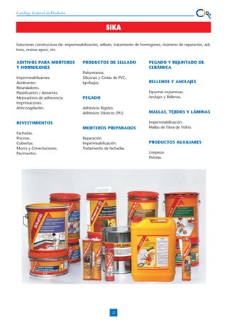 Catálogo General de Productos

SIKA
Soluciones constructivas de: impermeabilización, sellado, tratamiento de hormigones, morteros de reparación, aditivos, resinas epoxi, etc.

ADITIVOS PARA MORTEROS
Y HORMIGONES

PRODUCTOS DE SELLADO

PEGADO Y REJUNTADO DE
CERÁMICA

Poliuretanos.
Siliconas y Cintas de PVC.
Ignífugos.

RELLENOS Y ANCLAJES

PEGADO

Espumas expansivas.
Anclajes y Rellenos.

Adhesivos Rígidos.
Adhesivos Elásticos (PU)

MALLAS, TEJIDOS Y LÁMINAS

MORTEROS PREPARADOS

Impermeabilizantes.
Acelerantes
Retardadores.
Plastificantes / Aireantes.
Mejoradores de adherencia.
Imprimaciones.
Anticongelantes.

Impermeabilización.
Mallas de Fibra de Vidrio.

REVESTIMIENTOS
Fachadas.
Piscinas.
Cubiertas.
Muros y Cimentaciones.
Pavimentos.

Reparación.
Impermeabilización.
Tratamiento de fachadas.

PRODUCTOS AUXILIARES
Limpieza.
Pistolas.

22

 