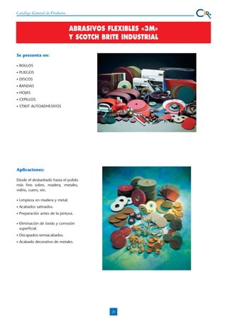 Catálogo General de Productos

ABRASIVOS FLEXIBLES «3M»
Y SCOTCH BRITE INDUSTRIAL
Se presenta en:
•

ROLLOS

•

PLIEGOS

•

DISCOS

•

BANDAS

•

HOJAS

•

CEPILLOS.

•

STIKIT AUTOADHESIVOS

Aplicaciones:
Desde el desbarbado hasta el pulido
más fino sobre, madera, metales,
vidrio, cuero, etc.
•

Limpieza en madera y metal.

•

Acabados satinados.

•

Preparación antes de la pintura.

•

Eliminación de óxido y corrosión
superficial.

•

Decapados-semiacabados.

•

Acabado decorativo de metales.

24

 