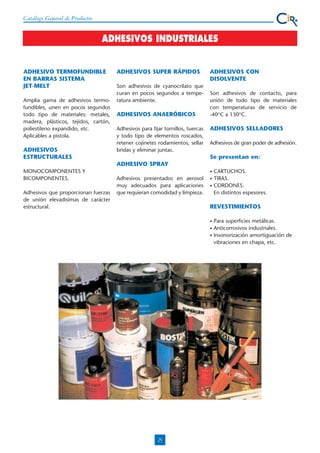 Catálogo General de Productos

ADHESIVOS INDUSTRIALES

ADHESIVO TERMOFUNDIBLE
EN BARRAS SISTEMA
JET-MELT
Amplia gama de adhesivos termofundibles, unen en pocos segundos
todo tipo de materiales: metales,
madera, plásticos, tejidos, cartón,
poliestileno expandido, etc.
Aplicables a pistola.

ADHESIVOS
ESTRUCTURALES

ADHESIVOS SUPER RÁPIDOS
Son adhesivos de cyanocrilato que
curan en pocos segundos a temperatura ambiente.

ADHESIVOS ANAERÓBICOS
Adhesivos para fijar tornillos, tuercas
y todo tipo de elementos roscados,
retener cojinetes rodamientos, sellar
bridas y eliminar juntas.

ADHESIVOS CON
DISOLVENTE
Son adhesivos de contacto, para
unión de todo tipo de materiales
con temperaturas de servicio de
-40OC a 130OC.

ADHESIVOS SELLADORES
Adhesivos de gran poder de adhesión.

Se presentan en:
ADHESIVO SPRAY

MONOCOMPONENTES Y
BICOMPONENTES.
Adhesivos que proporcionan fuerzas
de unión elevadisímas de carácter
estructural.

•

Adhesivos presentados en aerosol
muy adecuados para aplicaciones
que requieran comodidad y limpieza.

•
•

CARTUCHOS.
TIRAS.
CORDONES.
En distintos espesores.

REVESTIMIENTOS
•
•
•

25

Para superficies metálicas.
Anticorrosivos industriales.
Insonorización amortiguación de
vibraciones en chapa, etc.

 