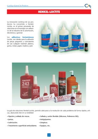 Catálogo General de Productos

HENKEL-LOCTITE

La innovación contínua de sus productos ha convertido a HenkelLoctite, en el primer proveedor de
soluciones en el montaje con adhesivo de la industria de la automoción,
electrónica y general.
Los adhesivos instantáneos
Loctite, son ideales para la adhesión
de piezas pequeñas y coincidentes
de casi cualquier material: plástico,
goma, metal, papel, madera y piel.

La guía de soluciones Henkel-Loctite, permite adecuarse a la resolución de cada problema de forma rápida y eficaz, abarcando éste en su totalidad:
•

Fijación y sellado de roscas.

•

Sellado y unión flexible (Siliconas, Polimeros MS).

•

Juntas.

•

Antigripantes.

•

Lubricación.

•

Limpieza.

•

Tratamiento superficial antioxidante.

•

Equipos, etc.

26

 