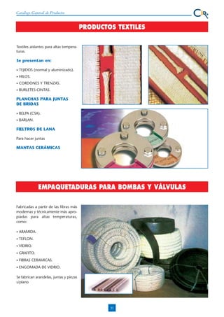 Catálogo General de Productos

PRODUCTOS TEXTILES
Textiles aislantes para altas temperaturas.

Se presentan en:
•

TEJIDOS (normal y aluminizado).

•

HILOS.

•

CORDONES Y TRENZAS.

•

BURLETES-CINTAS.

PLANCHAS PARA JUNTAS
DE BRIDAS
•

BELPA (CSA).

•

BARLAN.

FIELTROS DE LANA
Para hacer juntas

MANTAS CERÁMICAS

EMPAQUETADURAS PARA BOMBAS Y VÁLVULAS
Fabricadas a partir de las fibras más
modernas y técnicamente más apropiadas para altas temperaturas,
como:
•

ARAMIDA.

•

TEFLON.

•

VIDRIO.

•

GRAFITO.

•

FIBRAS CERAMICAS.

•

ENGOMADA DE VIDRIO.

Se fabrican arandelas, juntas y piezas
s/plano

31

 