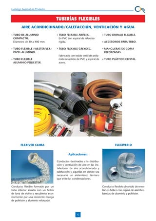 Catálogo General de Productos

TUBERÍAS FLEXIBLES
AIRE ACONDICIONADO/CALEFACCIÓN, VENTILACIÓN Y AGUA
•

•

•

TUBO DE ALUMINIO
COMPACTO.
Diametro de 80 a 400 mm.

•

TUBO FLEXIBLE «WESTERFLEX»
PAPEL-ALUMINIO.

•

TUBO FLEXIBLE
ALUMINIO-POLIESTER.

TUBO FLEXIBLE AIRFLEX.
En PVC con espiral de refuerzo
rígida.

•

TUBO DRENAJE FLEXIBLE.

•

ACCESORIOS PARA TUBO.

TUBO FLEXIBLE GREYDEC.

•

MANGUERAS DE GOMA
REFORZADAS.

Fabricado con tejido textil de poliamida revestido de PVC y espiral de
acero.

•

TUBO PLÁSTICO CRISTAL.

FLEXIVER CLIMA

FLEXIVER D
Aplicaciones:
Conductos destinados a la distribución y ventilación de aire en las instalaciones de aire acondicionado y
calefacción y aquellas en donde sea
necesario un aislamiento térmico
que evite las condensaciones.

Conducto flexible formado por un
tubo interior aislado con un fieltro
de lana de vidrio y recubierto exteriormente por una resistente manga
de poliéster y aluminio reforzado.

Conducto flexible obtenido de enrollar en hélice con espiral de alambre,
bandas de aluminio y poliéster.

32

 