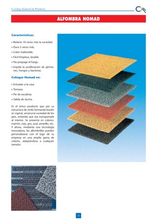 Catálogo General de Productos

ALFOMBRA NOMAD

Características:
•

Retiene 10 veces más la suciedad.

•

Dura 5 veces más.

•

Color inalterable.

•

Fácil limpieza, lavable.

•

No propaga el fuego.

•

Impide la proliferación de gérmenes, hongos y bacterias.

Coloque Nomad en:
•

Entradas a la casa.

•

Terrazas.

•

Pie de escaleras.

•

Salida de ducha.

Es el único producto que por su
estructura de vinilo formando bucles
en espiral, arranca la suciedad de los
pies, evitando que sea transportada
al interior. Se presenta en colores:
marrón, rojo, gris, azul, amarillo, etc.
Y ahora, mediante una tecnología
innovadora, las alfombrillas pueden
personalizarse con el logo de su
empresa en una amplia gama de
colores, adaptándose a cualquier
tamaño.

33

 