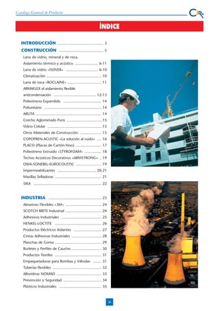 Catálogo General de Productos

ÍNDICE
INTRODUCCIÓN ............................................ 3
CONSTRUCCIÓN .......................................... 5
Lana de vidrio, mineral y de roca.
Aislamiento térmico y acústico ...................... 6-11
Lana de vidrio «ISOVER» .............................. 6-10
Climatización .................................................... 10
Lana de roca «ROCLAINE» ................................ 11
ARMAFLEX el aislamiento flexible
anticondensación ........................................ 12-13
Poliestireno Expandido .................................... 14
Poliuretano ...................................................... 14
ARLITA .............................................................. 14
Corcho Aglomerado Puro ..................................15
Vidrio Celular ....................................................15
Otros Materiales de Construcción .................... 15
COPOPREN-ACUSTIC «La solución al ruido» .... 16
PLACO (Placas de Cartón-Yeso) ........................ 17
Poliestireno Extruido «STYROFOAM» ................ 18
Techos Acústicos Decorativos «ARMSTRONG» .. 19
OWA-SONEBEL-EUROCOUSTIC ........................ 19
Impermeabilizantes .................................... 20-21
Masillas Selladoras ............................................ 21
SIKA ................................................................ 22

INDUSTRIA .................................................. 23
Abrasivos Flexibles «3M» .................................. 24
SCOTCH BRITE Industrial .................................. 24
Adhesivos Industriales ...................................... 25
HENKEL-LOCTITE ............................................ 26
Productos Eléctricos Aislantes .......................... 27
Cintas Adhesivas Industriales ............................ 28
Planchas de Goma ............................................ 29
Burletes y Perfiles de Caucho ............................ 30
Productos Textiles ............................................ 31
Empaquetaduras para Bombas y Válvulas ........ 31
Tuberías flexibles .............................................. 32
Alfombras NOMAD .......................................... 33
Prevención y Seguridad .................................... 34
Plásticos Industriales ........................................ 35

36

 