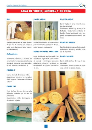 Catálogo General de Productos

LANA DE VIDRIO, MINERAL Y DE ROCA
IBR

PANEL ARENA

PLAVER ARENA
Panel rígido de lana mineral arena
de alta densidad.
Aislamiento térmico y acústico en
fachadas y medianerías de fábrica de
ladrillo. Cubre la distancia entre forjados. Excelente conductividad térmica.

Manta ligera de lana de vidrio, revestido por una de sus caras con kraft que
actúa como barrera de vapor (cubiertas, falsos techos).

Paneles semirrígidos de lana mineral
para aislamiento acústico en divisiones y tabiques trasdosados.

PANEL PV/PAPEL–ACUSTIVER

PANEL PF ARENA
Panel de lana mineral de alta densidad.
Aislamiento térmico y acústico a ruido de impactos.

Aplicaciones
Aislamiento térmico y acústico en
cerramientos horizontales o inclinados
sin carga (cubiertas con tabiquillos,
techos, terrazas a la catalana…).

Panel flexible de lana de vidrio con
soporte de papel kraft (con barrera
de vapor) y semirrígido desnudo.
Aislamiento térmico y acústico en
cerramientos de fachada con cámara
de aire.

FIELTRO T
Manta desnuda de lana de vidrio.
Aislamiento térmico en forjados,
sobre local no calefactado o sobre el
exterior.

PANEL PST
Panel de lana de roca de muy alta
densidad, revestido por un film de
polietileno.
Aislamiento a ruidos de impacto y
térmico en forjados.

6

PANEL SOLADO
Panel rígido de lana de roca de alta
densidad.
Aislamiento termo-acústico de forjados, admite el solado directo.

 
