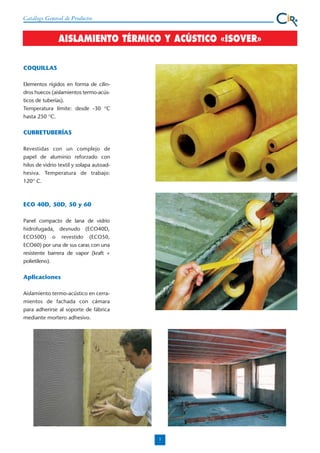 Catálogo General de Productos

AISLAMIENTO TÉRMICO Y ACÚSTICO «ISOVER»
COQUILLAS
Elementos rígidos en forma de cilindros huecos (aislamientos termo-acústicos de tuberías).
Temperatura límite: desde -30 OC
hasta 250 OC.

CUBRETUBERÍAS
Revestidas con un complejo de
papel de aluminio reforzado con
hilos de vidrio textil y solapa autoadhesiva. Temperatura de trabajo:
120O C.

ECO 40D, 50D, 50 y 60
Panel compacto de lana de vidrio
hidrofugada, desnudo (ECO40D,
ECO50D) o revestido (ECO50,
ECO60) por una de sus caras con una
resistente barrera de vapor (kraft +
polietileno).

Aplicaciones
Aislamiento termo-acústico en cerramientos de fachada con cámara
para adherirse al soporte de fábrica
mediante mortero adhesivo.

7

 