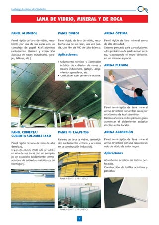 Catálogo General de Productos

LANA DE VIDRIO, MINERAL Y DE ROCA
PANEL ALUMISOL

PANEL DINFOC

ARENA ÓPTIMA

Panel rígido de lana de vidrio, recubierto por una de sus caras con un
complejo de papel Kraft-aluminio
(aislamiento térmico y corrección
acústica de naves industriales, garajes, talleres, etc.).

Panel rígido de lana de vidrio, recubierta una de sus caras, una vez pulida, con film de PVC de color blanco.

Panel rígido de lana mineral arena
de alta densidad.
Sistema pensado para dar soluciones
a los problemas de ruido con el vecino, trasdosando el muro divisorio,
en un mínimo espacio.

Aplicaciones:
•

•

Aislamiento térmico y corrección
acústica de cubiertas de naves y
locales industriales, garajes, alojamientos ganaderos, etc.
Colocación sobre perfilería industrial.

ARENA PLENUM

Panel semirrigido de lana mineral
arena, revestido por ambas caras por
una lámina de kraft-aluminio.
Barrera acústica en los plenums para
aumentar el aislamiento acústico
efectivo entre locales.

PANEL CUBIERTA/
CUBIERTA SOLDABLE IXXO
Panel rígido de lana de roca de alta
densidad.
El panel soldable IXXO está revestido
en una de sus caras con un complejo de oxiasfalto (aislamiento termoacústico de cubiertas metálicas y de
hormigón).

PANEL PI-156/PI-256

ARENA ABSORCIÓN

Paneles de lana de vidrio, semirrígidos (aislamiento térmico y acústico
en la construcción industrial).

Panel semirrígido de lana mineral
arena, revestido por una cara con un
velo de vidrio de color negro.

Aplicaciones
Absorbente acústico en techos perforados.
Construcción de baffles acústicos y
pantallas.
Panel PI-156 Tª (-30 - 150º C)

Panel PI-256 Tª (-30 - 200º C)

8

 