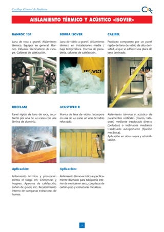 Catálogo General de Productos

AISLAMIENTO TÉRMICO Y ACÚSTICO «ISOVER»
BANROC 151

BORRA ISOVER

CALIBEL

Lana de roca a granel. Aislamiento
térmico. Equipos en general. Hornos. Válvulas. Silenciadores de escape. Calderas de calefacción.

Lana de vidrio a granel. Aislamiento
térmico en instalaciones media /
baja temperatura. Hornos de panadería, calderas de calefacción.

Producto compuesto por un panel
rígido de lana de vidrio de alta densidad, al que se adhiere una placa de
yeso laminado.

ROCFLAM

ACUSTIVER R

Panel rígido de lana de roca, recubierto por una de sus caras con una
lámina de aluminio.

Manta de lana de vidrio. Incorpora
en una de sus caras un velo de vidrio
reforzado.

Aplicación:

Aplicación:

Aislamiento térmico y protección
contra el fuego en: Chimeneas y
hogares. Aparatos de calefacción,
cañón de gasoil, etc. Recubrimiento
interno de campanas extractoras de
humos.

Aislamiento térmo-acústico especificamente diseñado para tabiquería interior de montaje en seco, con placas de
cartón-yeso y estructuras metálicas.

9

Aislamiento térmico y acústico de
paramentos verticales (muros, tabiques) mediante trasdosado directo
(pelladas) o inclinados mediante
trasdosado autoportante (fijación
mecánica).
Aplicación en obra nueva y rehabilitación.

 