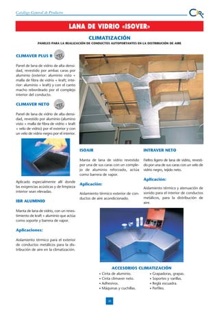 Catálogo General de Productos

LANA DE VIDRIO «ISOVER»
CLIMATIZACIÓN
PANELES PARA LA REALIZACIÓN DE CONDUCTOS AUTOPORTANTES EN LA DISTRIBUCIÓN DE AIRE

CLIMAVER PLUS R
Panel de lana de vidrio de alta densidad, revestido por ambas caras por
aluminio (exterior: aluminio visto +
malla de fibra de vidrio + kraft; interior: aluminio + kraft) y con el canto
macho rebordeado por el complejo
interior del conducto.

CLIMAVER NETO
Panel de lana de vidrio de alta densidad, revestido por aluminio (alumino
visto + malla de fibra de vidrio + kraft
+ velo de vidrio) por el exterior y con
un velo de vidrio negro por el interior.

ISOAIR
Manta de lana de vidrio revestido
por una de sus caras con un complejo de aluminio reforzado, actúa
como barrera de vapor.
Aplicado especialmente allí donde
las exigencias acústicas y de limpieza
interior sean elevadas.

IBR ALUMINIO

INTRAVER NETO
Fieltro ligero de lana de vidrio, revestido por una de sus caras con un velo de
vidrio negro, tejido neto.

Aplicación:
Aplicación:
Aislamiento térmico exterior de conductos de aire acondicionado.

Aislamiento térmico y atenuación de
sonido para el interior de conductos
metálicos, para la distribución de
aire.

Manta de lana de vidrio, con un revestimiento de kraft + aluminio que actúa
como soporte y barrera de vapor.

Aplicaciones:
Aislamiento térmico para el exterior
de conductos metálicos para la distribución de aire en la climatización.

ACCESORIOS CLIMATIZACIÓN
•
•
•
•

Cinta de aluminio.
Cinta climaver neto.
Adhesivos.
Máquinas y cuchillas.

10

•
•
•
•

Grapadoras, grapas.
Soportes y varillas.
Regla escuadra.
Perfiles.

 