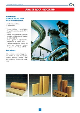 Catálogo General de Productos

LANA DE ROCA «ROCLAINE»
AISLAMIENTO
TERMO-ACÚSTICO PARA
ALTAS TEMPERATURAS
Lana de roca basáltica.
Se presenta en:
•

•

•
•

Paneles rígidos y semirrígidos.
Tempertatura de trabajo: de 450 a
750 OC.
Mantas con soporte de acero galvanizado. Temperatura de trabajo:
de 600 a 750 OC.
Borra a granel sin aglomerantes.
Temperatura de trabajo: 700 OC.
Coquillas elementos rígidos en
forma de cilindros huecos.
Temperatura de trabajo: 650 OC.

Aplicaciones:
Aislamiento termo-acústico y protección contra el fuego en equipos,
tuberías, depósitos, hornos, calderas, transporte, construcción naval,
etc.).

11

 